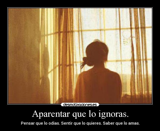 Aparentar que lo ignoras. - Pensar que lo odias. Sentir que lo quieres. Saber que lo amas.