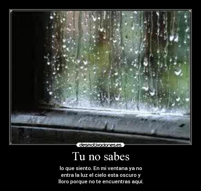 Tu no sabes - lo que siento. En mi ventana ya no
entra la luz el cielo esta oscuro y
lloro porque no te encuentras aquí.