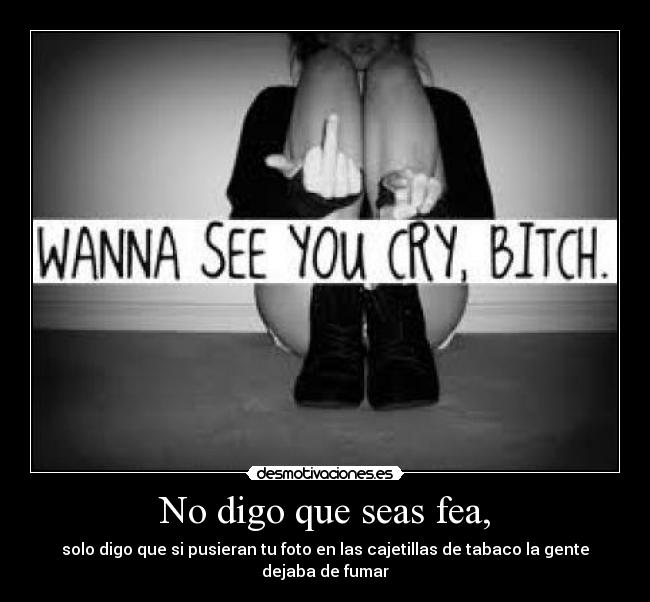 No digo que seas fea, - solo digo que si pusieran tu foto en las cajetillas de tabaco la gente dejaba de fumar