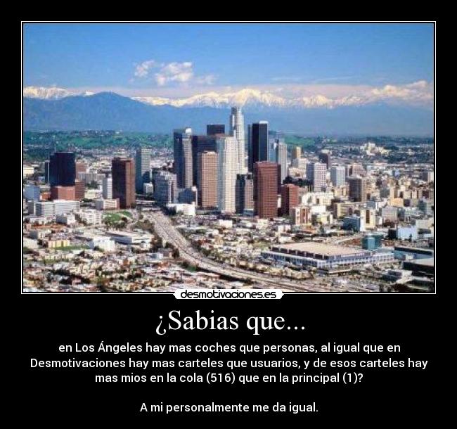 ¿Sabias que... - en Los Ángeles hay mas coches que personas, al igual que en
Desmotivaciones hay mas carteles que usuarios, y de esos carteles hay
mas mios en la cola (516) que en la principal (1)?
A mi personalmente me da igual.