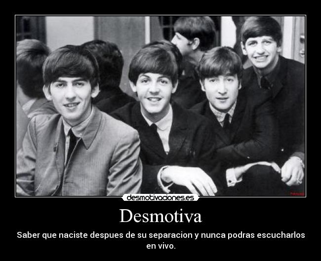 Desmotiva - Saber que naciste despues de su separacion y nunca podras escucharlos en vivo.