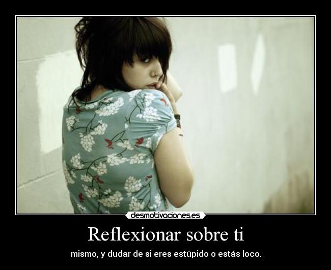 Reflexionar sobre ti - mismo, y dudar de si eres estúpido o estás loco.