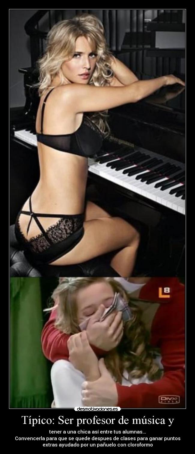 Típico: Ser profesor de música y - tener a una chica así entre tus alumnas...
Convencerla para que se quede despues de clases para ganar puntos
extras ayudado por un pañuelo con cloroformo