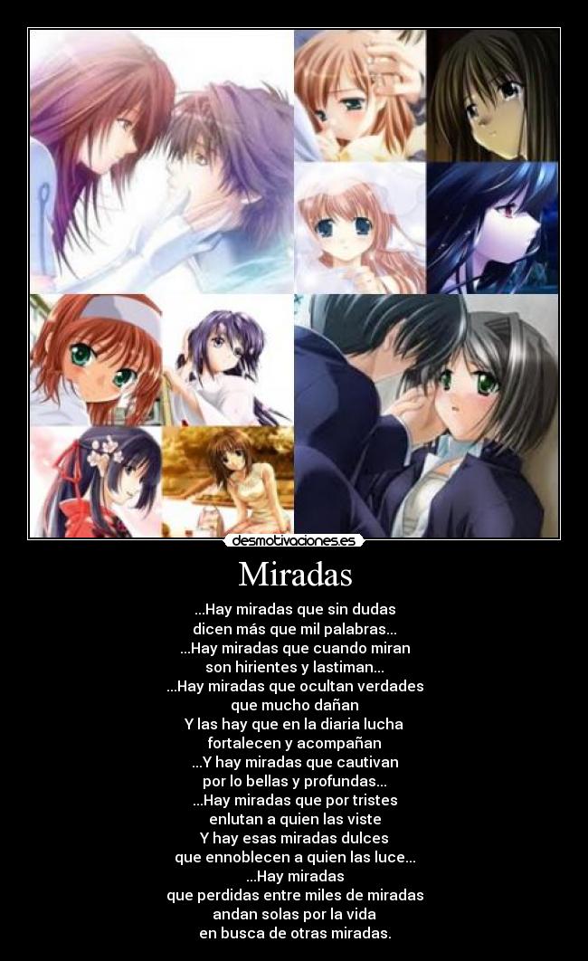 Miradas - ...Hay miradas que sin dudas
dicen más que mil palabras...
...Hay miradas que cuando miran
son hirientes y lastiman...
...Hay miradas que ocultan verdades
que mucho dañan
Y las hay que en la diaria lucha
fortalecen y acompañan
...Y hay miradas que cautivan
por lo bellas y profundas...
...Hay miradas que por tristes
enlutan a quien las viste
Y hay esas miradas dulces
que ennoblecen a quien las luce...
...Hay miradas
que perdidas entre miles de miradas
andan solas por la vida
en busca de otras miradas.