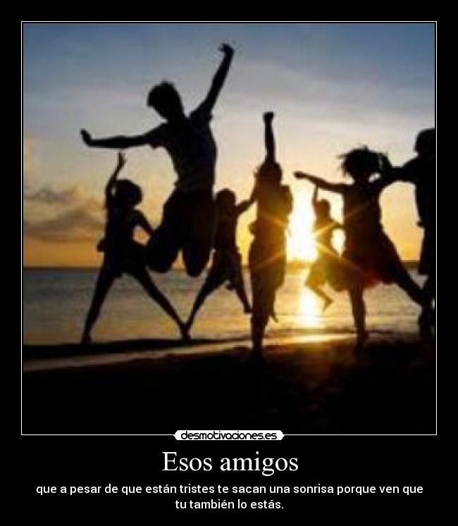 Esos amigos - que a pesar de que están tristes te sacan una sonrisa porque ven que
tu también lo estás.