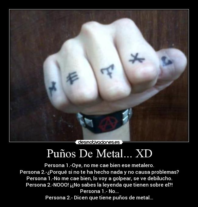 Puños De Metal... XD - Persona 1.-Oye, no me cae bien ese metalero.
Persona 2.-¿Porqué si no te ha hecho nada y no causa problemas?
Persona 1.-No me cae bien, lo voy a golpear, se ve debilucho.
Persona 2.-NOOO! ¡¿No sabes la leyenda que tienen sobre el?!
Persona 1.- No...
Persona 2.- Dicen que tiene puños de metal...
