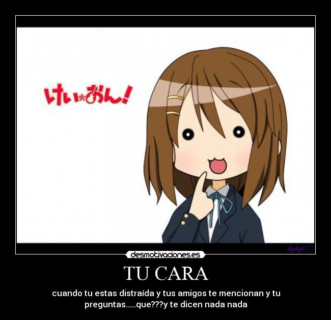 TU CARA - cuando tu estas distraída y tus amigos te mencionan y tu
preguntas.....que???y te dicen nada nada