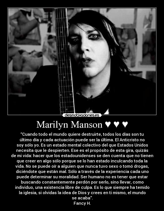 Marilyn Manson ♥ ♥ ♥ - “Cuando todo el mundo quiere destruirte, todos los días son tu
último día y cada actuación puede ser la última. El Anticristo no
soy sólo yo. Es un estado mental colectivo del que Estados Unidos
necesita que le despierten. Ese es el propósito de esta gira, quizás
de mi vida: hacer que los estadounidenses se den cuenta que no tienen
que creer en algo sólo porque se lo han estado inculcando toda la
vida. No se puede oír a alguien que nunca tuvo sexo o tomó drogas,
diciéndote que están mal. Sólo a través de la experiencia cada uno
puede determinar su moralidad. Ser humano no es tener que estar
buscando constantemente perdón por serlo, sino llevar, como
individuo, una existencia libre de culpa. Es lo que siempre ha temido
la iglesia, si olvidas la idea de Dios y crees en ti mismo, el mundo
se acaba”.
Fancy H.