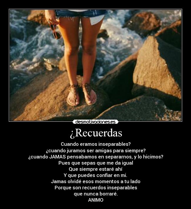 ¿Recuerdas - Cuando eramos inseparables?
¿cuando juramos ser amigas para siempre?
¿cuando JAMAS pensabamos en separarnos, y lo hicimos?
Pues que sepas que me da igual
Que siempre estaré ahí
Y que puedes confiar en mi.
Jamas olvidé esos momentos a tu lado
Porque son recuerdos inseparables
que nunca borraré.
ANIMO