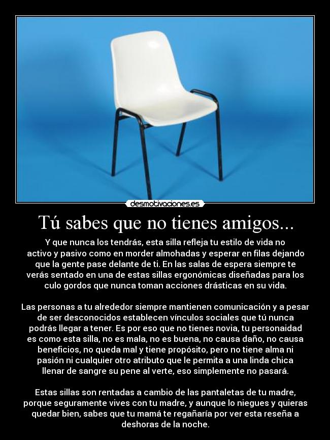 Tú sabes que no tienes amigos... - Y que nunca los tendrás, esta silla refleja tu estilo de vida no
activo y pasivo como en morder almohadas y esperar en filas dejando
que la gente pase delante de ti. En las salas de espera siempre te
verás sentado en una de estas sillas ergonómicas diseñadas para los
culo gordos que nunca toman acciones drásticas en su vida.

Las personas a tu alrededor siempre mantienen comunicación y a pesar
de ser desconocidos establecen vínculos sociales que tú nunca
podrás llegar a tener. Es por eso que no tienes novia, tu personaidad
es como esta silla, no es mala, no es buena, no causa daño, no causa
beneficios, no queda mal y tiene propósito, pero no tiene alma ni
pasión ni cualquier otro atributo que le permita a una linda chica
llenar de sangre su pene al verte, eso simplemente no pasará.

Estas sillas son rentadas a cambio de las pantaletas de tu madre,
porque seguramente vives con tu madre, y aunque lo niegues y quieras
quedar bien, sabes que tu mamá te regañaría por ver esta reseña a
deshoras de la noche.
