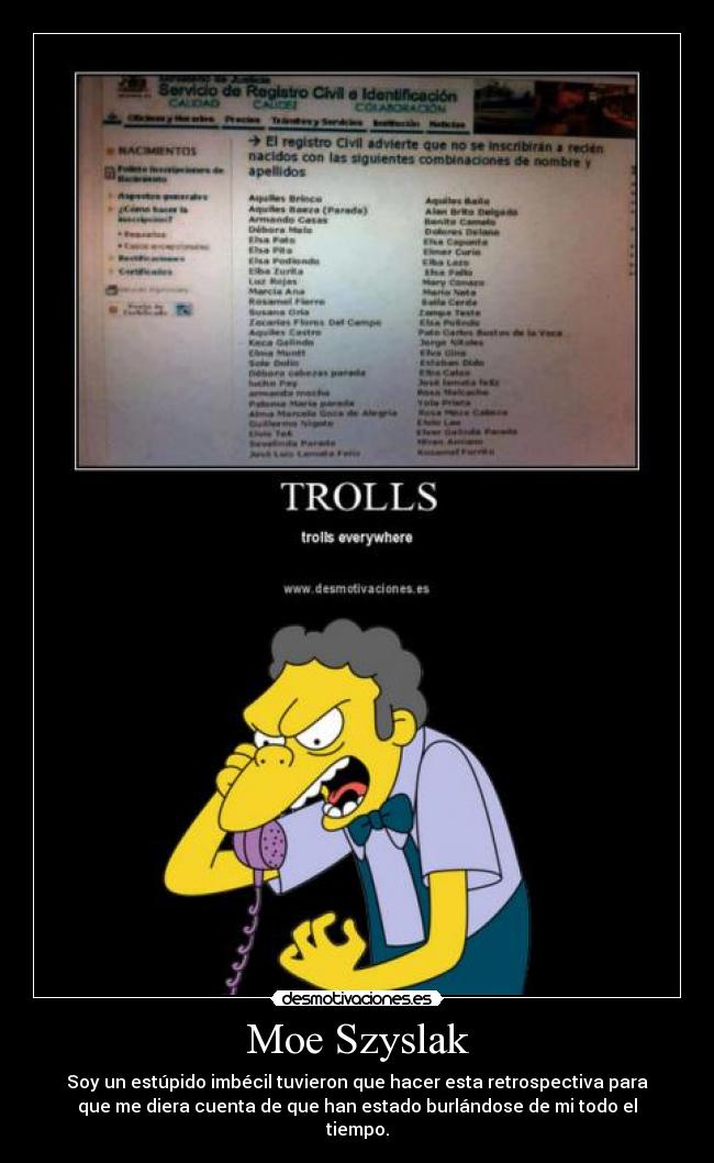 Moe Szyslak - Soy un estúpido imbécil tuvieron que hacer esta retrospectiva para
que me diera cuenta de que han estado burlándose de mi todo el
tiempo.