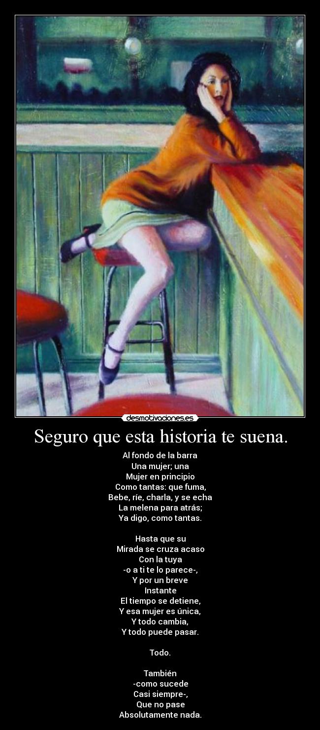Seguro que esta historia te suena. - Al fondo de la barra
Una mujer; una
Mujer en principio
Como tantas: que fuma,
Bebe, ríe, charla, y se echa
La melena para atrás;
Ya digo, como tantas.
Hasta que su
Mirada se cruza acaso
Con la tuya
-o a ti te lo parece-,
Y por un breve
Instante
El tiempo se detiene,
Y esa mujer es única,
Y todo cambia,
Y todo puede pasar.
Todo.
También
-como sucede
Casi siempre-,
Que no pase
Absolutamente nada.
