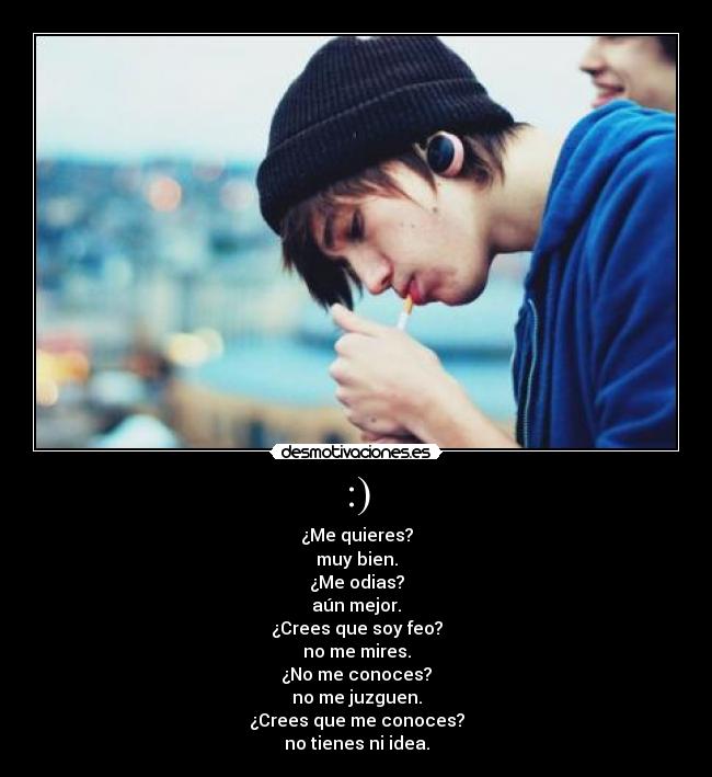 :) - ¿Me quieres?
muy bien.
¿Me odias?
aún mejor.
¿Crees que soy feo?
no me mires.
¿No me conoces?
no me juzguen.
¿Crees que me conoces?
no tienes ni idea.