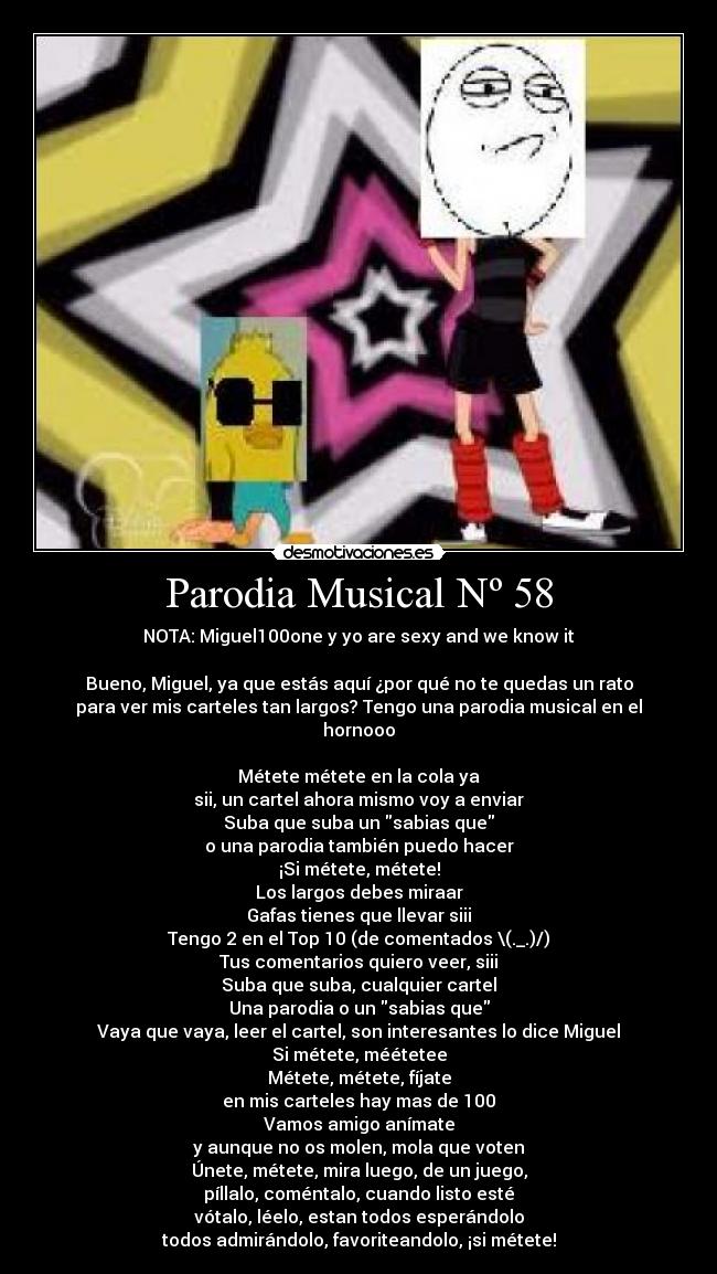 Parodia Musical Nº 58 - NOTA: Miguel100one y yo are sexy and we know it
Bueno, Miguel, ya que estás aquí ¿por qué no te quedas un rato
para ver mis carteles tan largos? Tengo una parodia musical en el
hornooo
Métete métete en la cola ya
sii, un cartel ahora mismo voy a enviar
Suba que suba un sabias que
o una parodia también puedo hacer
¡Si métete, métete!
Los largos debes miraar
Gafas tienes que llevar siii
Tengo 2 en el Top 10 (de comentados \(._.)/)
Tus comentarios quiero veer, siii
Suba que suba, cualquier cartel
Una parodia o un sabias que
Vaya que vaya, leer el cartel, son interesantes lo dice Miguel
Si métete, méétetee
Métete, métete, fíjate
en mis carteles hay mas de 100
Vamos amigo anímate
y aunque no os molen, mola que voten
Únete, métete, mira luego, de un juego,
píllalo, coméntalo, cuando listo esté
vótalo, léelo, estan todos esperándolo
todos admirándolo, favoriteandolo, ¡si métete!