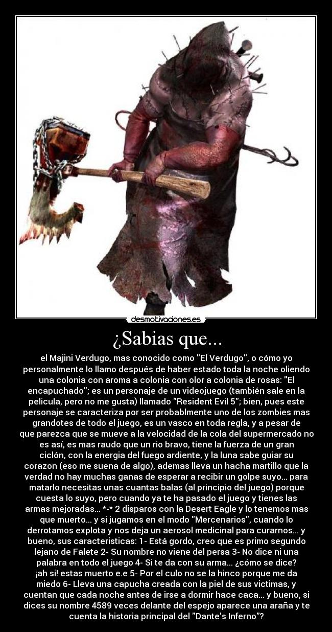 ¿Sabias que... - el Majini Verdugo, mas conocido como El Verdugo, o cómo yo
personalmente lo llamo después de haber estado toda la noche oliendo
una colonia con aroma a colonia con olor a colonia de rosas: El
encapuchado; es un personaje de un videojuego (también sale en la
pelicula, pero no me gusta) llamado Resident Evil 5; bien, pues este
personaje se caracteriza por ser probablmente uno de los zombies mas
grandotes de todo el juego, es un vasco en toda regla, y a pesar de
que parezca que se mueve a la velocidad de la cola del supermercado no
es así, es mas raudo que un rio bravo, tiene la fuerza de un gran
ciclón, con la energia del fuego ardiente, y la luna sabe guiar su
corazon (eso me suena de algo), ademas lleva un hacha martillo que la
verdad no hay muchas ganas de esperar a recibir un golpe suyo... para
matarlo necesitas unas cuantas balas (al principio del juego) porque
cuesta lo suyo, pero cuando ya te ha pasado el juego y tienes las
armas mejoradas... *-* 2 disparos con la Desert Eagle y lo tenemos mas
que muerto... y si jugamos en el modo Mercenarios, cuando lo
derrotamos explota y nos deja un aerosol medicinal para curarnos... y
bueno, sus caracteristicas: 1- Está gordo, creo que es primo segundo
lejano de Falete 2- Su nombre no viene del persa 3- No dice ni una
palabra en todo el juego 4- Si te da con su arma... ¿cómo se dice?
¡ah si! estas muerto e.e 5- Por el culo no se la hinco porque me da
miedo 6- Lleva una capucha creada con la piel de sus victimas, y
cuentan que cada noche antes de irse a dormir hace caca... y bueno, si
dices su nombre 4589 veces delante del espejo aparece una araña y te
cuenta la historia principal del Dantes Inferno?