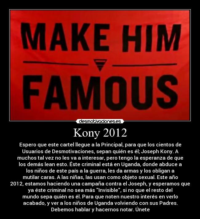Kony 2012 - Espero que este cartel llegue a la Principal, para que los cientos de
Usuarios de Desmotivaciones, sepan quién es él; Joseph Kony. A
muchos tal vez no les va a interesar, pero tengo la esperanza de que
los demás lean esto. Éste criminal está en Uganda, donde abduce a
los niños de este país a la guerra, les da armas y los obligan a
mutilar caras. A las niñas, las usan como objeto sexual. Este año
2012, estamos haciendo una campaña contra el Joseph, y esperamos que
ya éste criminal no sea más Invisible, si no que el resto del
mundo sepa quién es él. Para que noten nuestro interés en verlo
acabado, y ver a los niños de Uganda volviendo con sus Padres.
Debemos hablar y hacernos notar. Únete