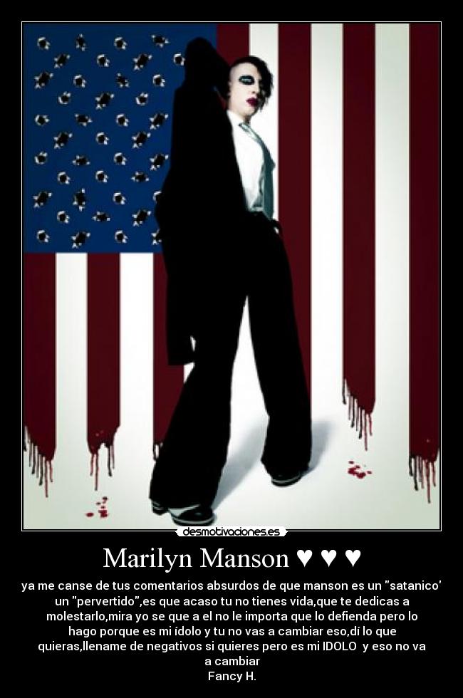 Marilyn Manson ♥ ♥ ♥ - ya me canse de tus comentarios absurdos de que manson es un satanico
un pervertido,es que acaso tu no tienes vida,que te dedicas a
molestarlo,mira yo se que a el no le importa que lo defienda pero lo
hago porque es mi ídolo y tu no vas a cambiar eso,dí lo que
quieras,llename de negativos si quieres pero es mi IDOLO  y eso no va
a cambiar
Fancy H.