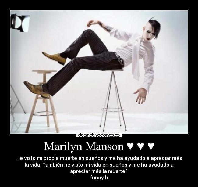 Marilyn Manson ♥ ♥ ♥ - He visto mi propia muerte en sueños y me ha ayudado a apreciar más
la vida. También he visto mi vida en sueños y me ha ayudado a
apreciar más la muerte.
fancy h