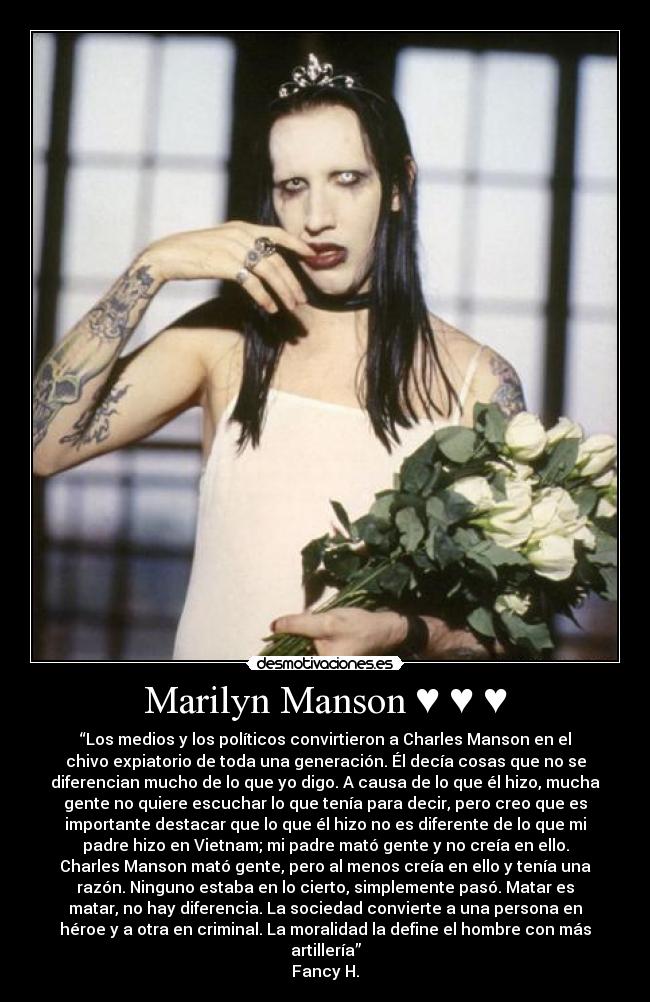 Marilyn Manson ♥ ♥ ♥ - “Los medios y los políticos convirtieron a Charles Manson en el
chivo expiatorio de toda una generación. Él decía cosas que no se
diferencian mucho de lo que yo digo. A causa de lo que él hizo, mucha
gente no quiere escuchar lo que tenía para decir, pero creo que es
importante destacar que lo que él hizo no es diferente de lo que mi
padre hizo en Vietnam; mi padre mató gente y no creía en ello.
Charles Manson mató gente, pero al menos creía en ello y tenía una
razón. Ninguno estaba en lo cierto, simplemente pasó. Matar es
matar, no hay diferencia. La sociedad convierte a una persona en
héroe y a otra en criminal. La moralidad la define el hombre con más
artillería”
Fancy H.