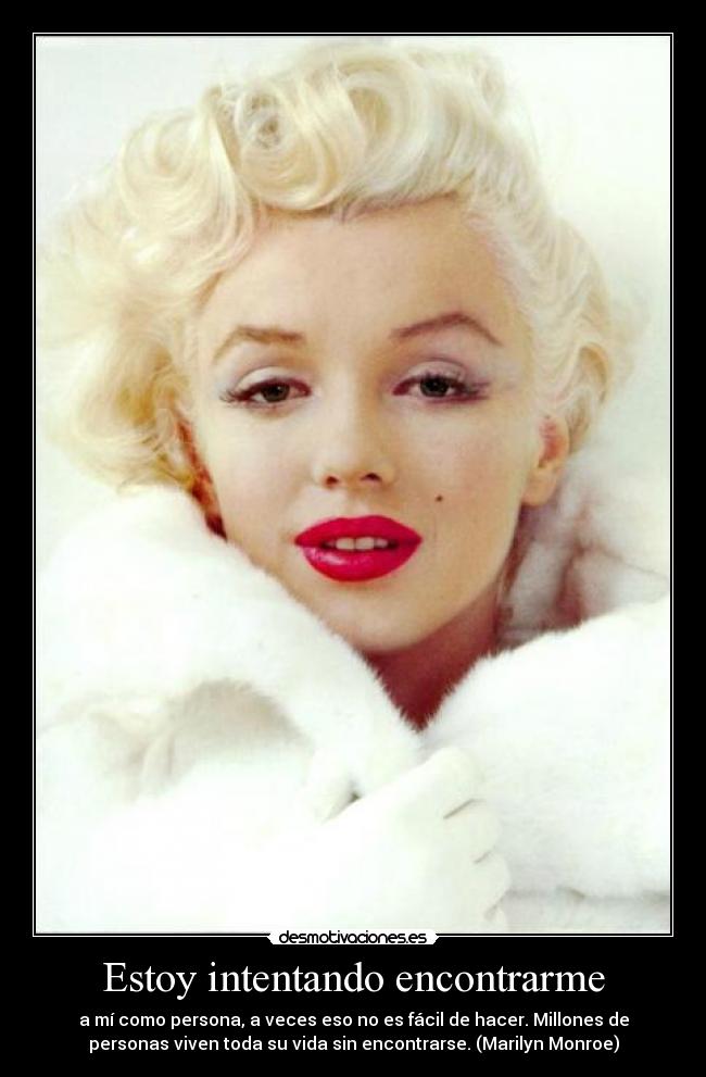 Estoy intentando encontrarme - a mí como persona, a veces eso no es fácil de hacer. Millones de
personas viven toda su vida sin encontrarse. (Marilyn Monroe)