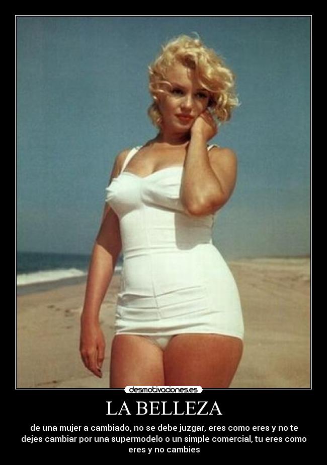 LA BELLEZA - de una mujer a cambiado, no se debe juzgar, eres como eres y no te
dejes cambiar por una supermodelo o un simple comercial, tu eres como
eres y no cambies