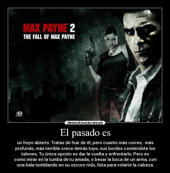 El pasado es - un hoyo abierto. Tratas de huir de él, pero cuanto más corres, más
profundo, más terrible crece detrás tuyo, sus bordes comiéndote los
talones. Tu única opción es dar la vuelta y enfrentarlo. Pero es
como mirar en la tumba de tu amada, o besar la boca de un arma, con
una bala temblando en su oscuro nido, lista para volarte la cabeza.