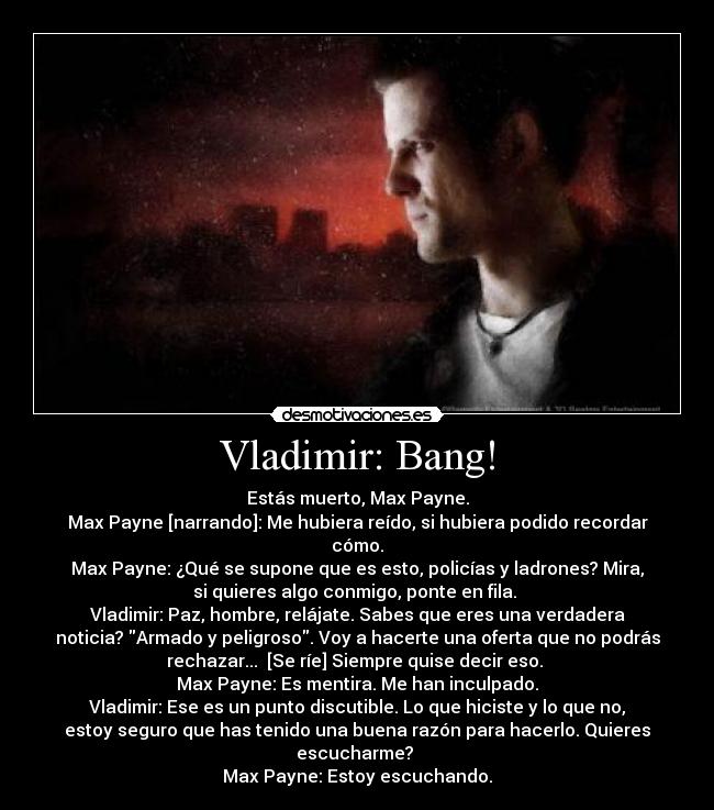 Vladimir: Bang! - Estás muerto, Max Payne.
Max Payne [narrando]: Me hubiera reído, si hubiera podido recordar
cómo.
Max Payne: ¿Qué se supone que es esto, policías y ladrones? Mira,
si quieres algo conmigo, ponte en fila. 
Vladimir: Paz, hombre, relájate. Sabes que eres una verdadera
noticia? Armado y peligroso. Voy a hacerte una oferta que no podrás
rechazar...  [Se ríe] Siempre quise decir eso. 
Max Payne: Es mentira. Me han inculpado.
Vladimir: Ese es un punto discutible. Lo que hiciste y lo que no,
estoy seguro que has tenido una buena razón para hacerlo. Quieres
escucharme? 
Max Payne: Estoy escuchando.