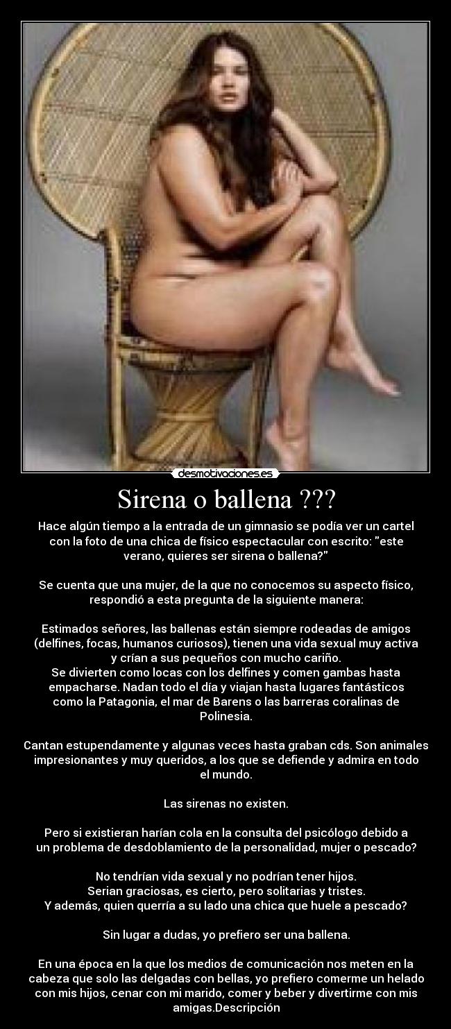 Sirena o ballena ??? - Hace algún tiempo a la entrada de un gimnasio se podía ver un cartel
con la foto de una chica de físico espectacular con escrito: este
verano, quieres ser sirena o ballena?

Se cuenta que una mujer, de la que no conocemos su aspecto físico,
respondió a esta pregunta de la siguiente manera:

Estimados señores, las ballenas están siempre rodeadas de amigos
(delfines, focas, humanos curiosos), tienen una vida sexual muy activa
y crían a sus pequeños con mucho cariño.
Se divierten como locas con los delfines y comen gambas hasta
empacharse. Nadan todo el día y viajan hasta lugares fantásticos
como la Patagonia, el mar de Barens o las barreras coralinas de
Polinesia.

Cantan estupendamente y algunas veces hasta graban cds. Son animales
impresionantes y muy queridos, a los que se defiende y admira en todo
el mundo.

Las sirenas no existen.

Pero si existieran harían cola en la consulta del psicólogo debido a
un problema de desdoblamiento de la personalidad, mujer o pescado?

No tendrían vida sexual y no podrían tener hijos.
Serian graciosas, es cierto, pero solitarias y tristes.
Y además, quien querría a su lado una chica que huele a pescado?

Sin lugar a dudas, yo prefiero ser una ballena.

En una época en la que los medios de comunicación nos meten en la
cabeza que solo las delgadas con bellas, yo prefiero comerme un helado
con mis hijos, cenar con mi marido, comer y beber y divertirme con mis
amigas.Descripción