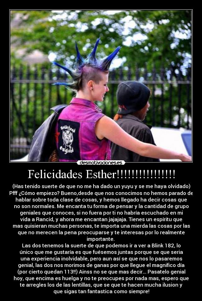 Felicidades Esther!!!!!!!!!!!!!!!! - (Has tenido suerte de que no me ha dado un yuyu y se me haya olvidado)
Pfff ¿Cómo empiezo? Bueno,desde que nos conocimos no hemos parado de
hablar sobre toda clase de cosas, y hemos llegado ha decir cosas que
no son normales. Me encanta tu forma de pensar y la cantidad de grupo
geniales que conoces, si no fuera por ti no habría escuchado en mi
vida a Rancid, y ahora me encantan jajajaja. Tienes un espíritu que
mas quisieran muchas personas, te importa una mierda las cosas por las
que no merecen la pena preocuparse y te interesas por lo realmente
importante. 
Las dos tenemos la suerte de que podemos ir a ver a Blink 182, lo
único que me gustaría es que fuésemos juntas porque se que seria
una experiencia inolvidable, pero aun así se que nos lo pasaremos
genial, las dos nos morimos de ganas por que llegue el magnifico día
(por cierto quedan 113!!) Ainss no se que mas decir... Pasatelo genial
hoy, que encima es huelga y no te preocupes por nada mas, espero que
te arregles los de las lentillas, que se que te hacen mucha ilusion y
que sigas tan fantastica como siempre!