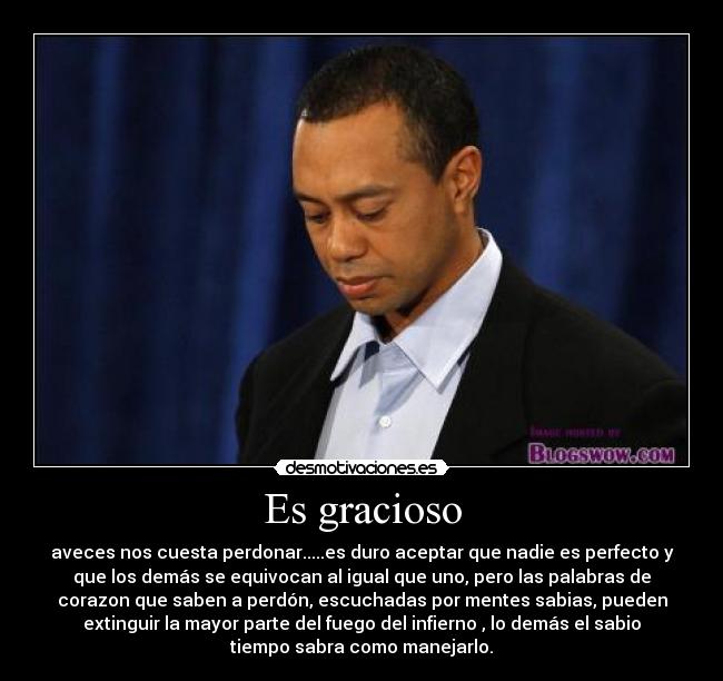 Es gracioso - aveces nos cuesta perdonar.....es duro aceptar que nadie es perfecto y
que los demás se equivocan al igual que uno, pero las palabras de
corazon que saben a perdón, escuchadas por mentes sabias, pueden
extinguir la mayor parte del fuego del infierno , lo demás el sabio
tiempo sabra como manejarlo.