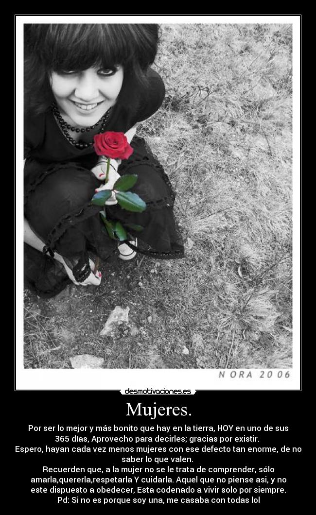 Mujeres. - Por ser lo mejor y más bonito que hay en la tierra, HOY en uno de sus
365 días, Aprovecho para decirles; gracias por existir.
Espero, hayan cada vez menos mujeres con ese defecto tan enorme, de no
saber lo que valen.
Recuerden que, a la mujer no se le trata de comprender, sólo
amarla,quererla,respetarla Y cuidarla. Aquel que no piense asi, y no
este dispuesto a obedecer, Esta codenado a vivir solo por siempre.
Pd: Si no es porque soy una, me casaba con todas lol