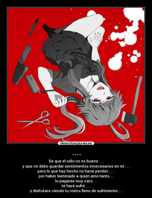 .... - Se que el odio no es bueno . . .
y que no debo guardar sentimientos innecesarios en mi . . .
pero lo que haz hecho no tiene perdón . . . 
por haber lastimado a quien amo tanto. . .
lo pagaras muy caro. . .
te haré sufrir . . .
y disfrutare viendo tu rostro lleno de sufrimiento. . .