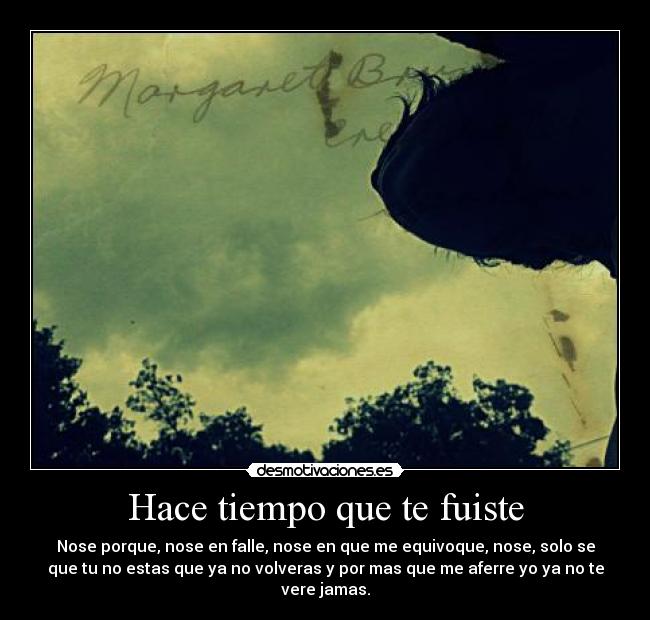 Hace tiempo que te fuiste - Nose porque, nose en falle, nose en que me equivoque, nose, solo se
que tu no estas que ya no volveras y por mas que me aferre yo ya no te
vere jamas.