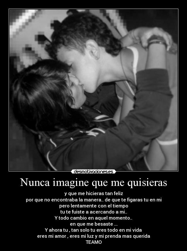 Nunca imagine que me quisieras - y que me hicieras tan feliz
por que no encontraba la manera.. de que te figaras tu en mi
pero lentamente con el tiempo
tu te fuiste a acercando a mi..
Y todo cambio en aquel momento..
en que me besaste ...
Y ahora tu , tan solo tu eres todo en mi vida
eres mi amor , eres mi luz y mi prenda mas querida
TEAMO