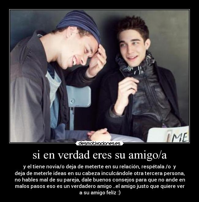 si en verdad eres su amigo/a - y el tiene novia/o deja de meterte en su relación, respétala /o y
deja de meterle ideas en su cabeza inculcándole otra tercera persona,
no hables mal de su pareja, dale buenos consejos para que no ande en
malos pasos eso es un verdadero amigo ..el amigo justo que quiere ver
a su amigo felíz :)