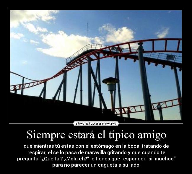 Siempre estará el típico amigo - que mientras tú estas con el estómago en la boca, tratando de
respirar, él se lo pasa de maravilla gritando y que cuando te
pregunta ¿Qué tal? ¿Mola eh? le tienes que responder sii muchoo
para no parecer un cagueta a su lado.