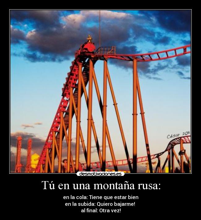 Tú en una montaña rusa: - en la cola: Tiene que estar bien
en la subida: Quiero bajarme!
al final: Otra vez!