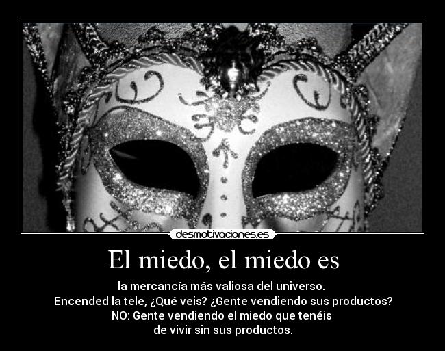 El miedo, el miedo es - la mercancía más valiosa del universo.
Encended la tele, ¿Qué veis? ¿Gente vendiendo sus productos?
NO: Gente vendiendo el miedo que tenéis
de vivir sin sus productos.
