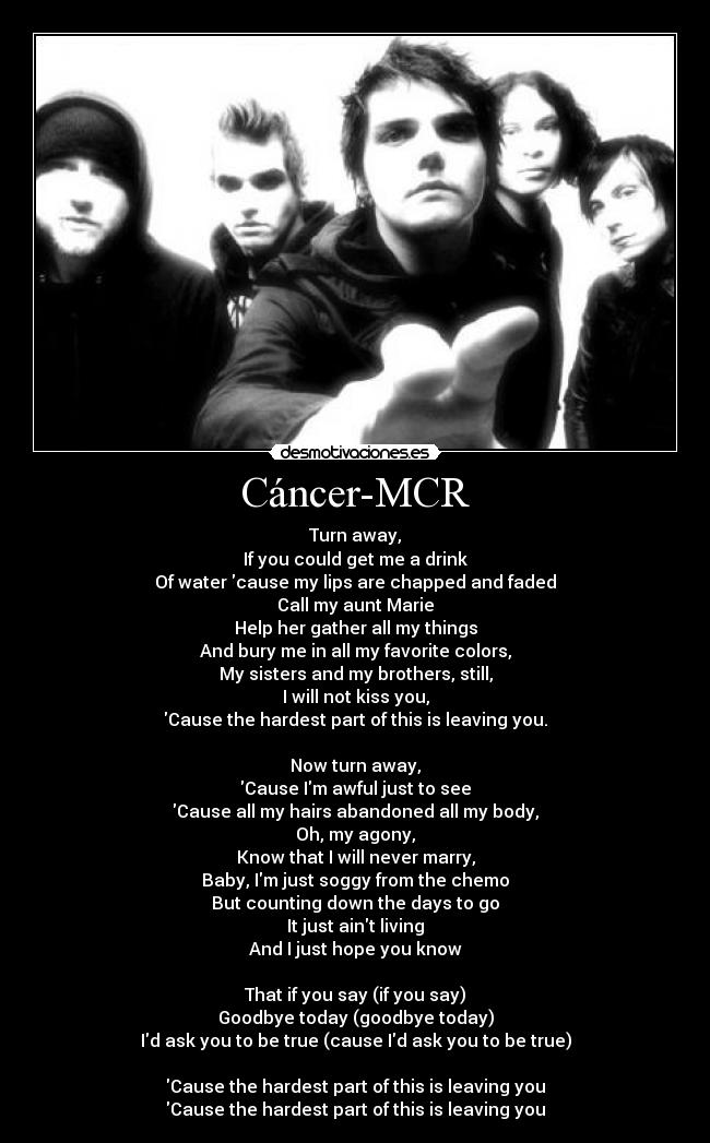 Cáncer-MCR - Turn away,
If you could get me a drink
Of water cause my lips are chapped and faded
Call my aunt Marie
Help her gather all my things
And bury me in all my favorite colors,
My sisters and my brothers, still,
I will not kiss you,
Cause the hardest part of this is leaving you.

Now turn away,
Cause Im awful just to see
Cause all my hairs abandoned all my body,
Oh, my agony,
Know that I will never marry,
Baby, Im just soggy from the chemo
But counting down the days to go
It just aint living
And I just hope you know

That if you say (if you say)
Goodbye today (goodbye today)
Id ask you to be true (cause Id ask you to be true)

Cause the hardest part of this is leaving you
Cause the hardest part of this is leaving you