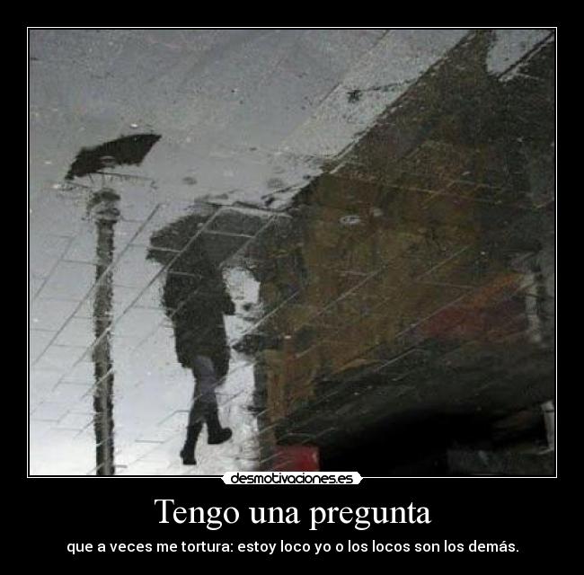 Tengo una pregunta - que a veces me tortura: estoy loco yo o los locos son los demás.