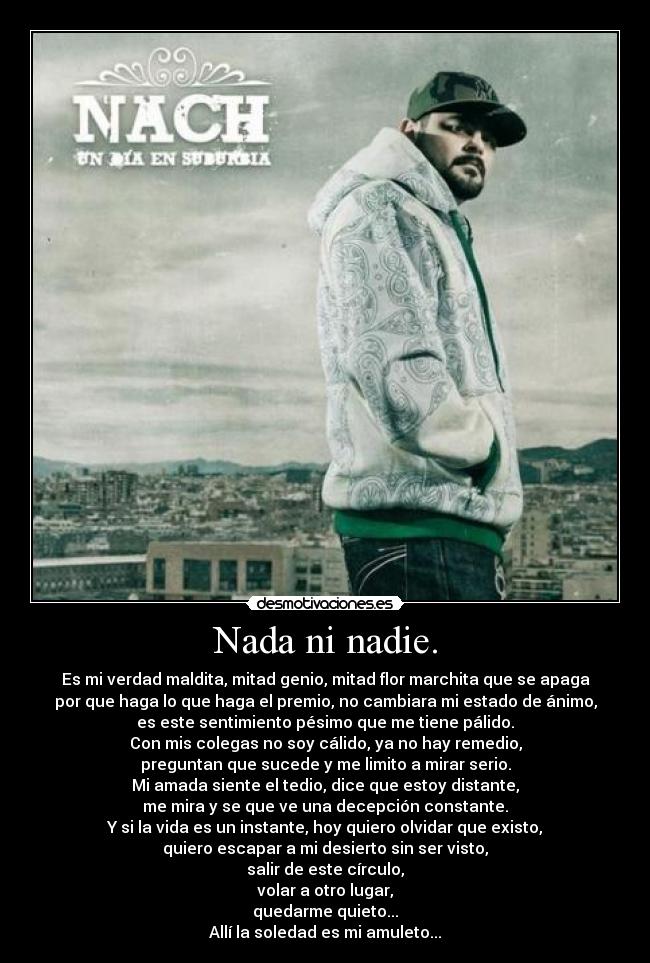 Nada ni nadie. - Es mi verdad maldita, mitad genio, mitad flor marchita que se apaga
por que haga lo que haga el premio, no cambiara mi estado de ánimo,
es este sentimiento pésimo que me tiene pálido.
Con mis colegas no soy cálido, ya no hay remedio,
preguntan que sucede y me limito a mirar serio.
Mi amada siente el tedio, dice que estoy distante,
me mira y se que ve una decepción constante.
Y si la vida es un instante, hoy quiero olvidar que existo,
quiero escapar a mi desierto sin ser visto,
salir de este círculo,
volar a otro lugar,
quedarme quieto...
Allí la soledad es mi amuleto...