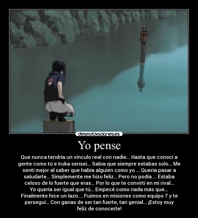Yo pense - Que nunca tendría un vínculo real con nadie... Hasta que conocí a
gente como tú e Iruka sensei... Sabía que siempre estabas solo... Me
sentí mejor al saber que había alguien como yo ... Quería pasar a
saludarte... Simplemente me hizo feliz... Pero no podía ... Estaba
celoso de lo fuerte que eras... Por lo que te convirtí en mi rival...
Yo quería ser igual que tú... Empecé como nada más que...
Finalmente hice un lazo.... Fuimos en misiones como equipo 7 y te
perseguí... Con ganas de ser tan fuerte, tan genial... ¡Estoy muy
feliz de conocerte!