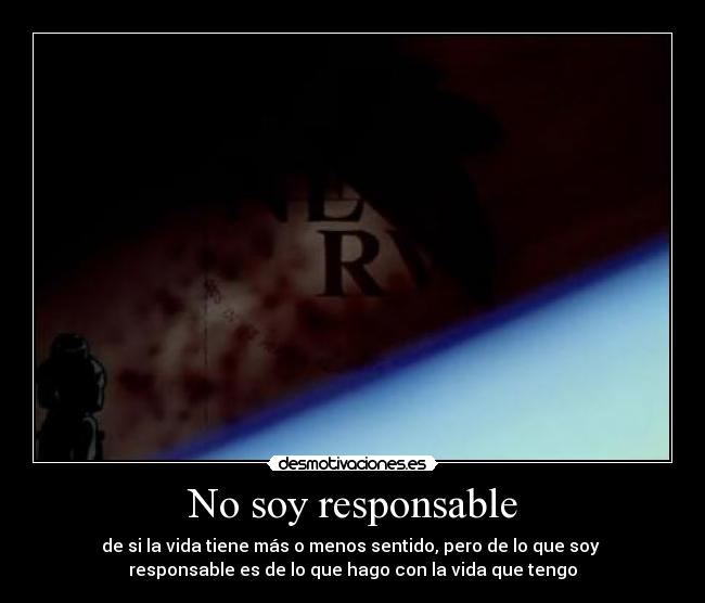 No soy responsable - de si la vida tiene más o menos sentido, pero de lo que soy 
responsable es de lo que hago con la vida que tengo