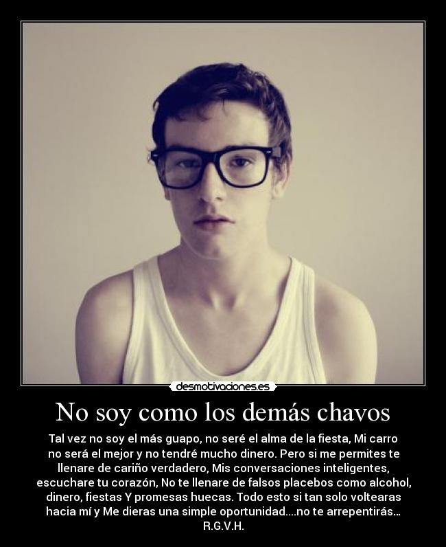 No soy como los demás chavos - Tal vez no soy el más guapo, no seré el alma de la fiesta, Mi carro
no será el mejor y no tendré mucho dinero. Pero si me permites te
llenare de cariño verdadero, Mis conversaciones inteligentes,
escuchare tu corazón, No te llenare de falsos placebos como alcohol,
dinero, fiestas Y promesas huecas. Todo esto si tan solo voltearas
hacia mí y Me dieras una simple oportunidad....no te arrepentirás…
R.G.V.H.