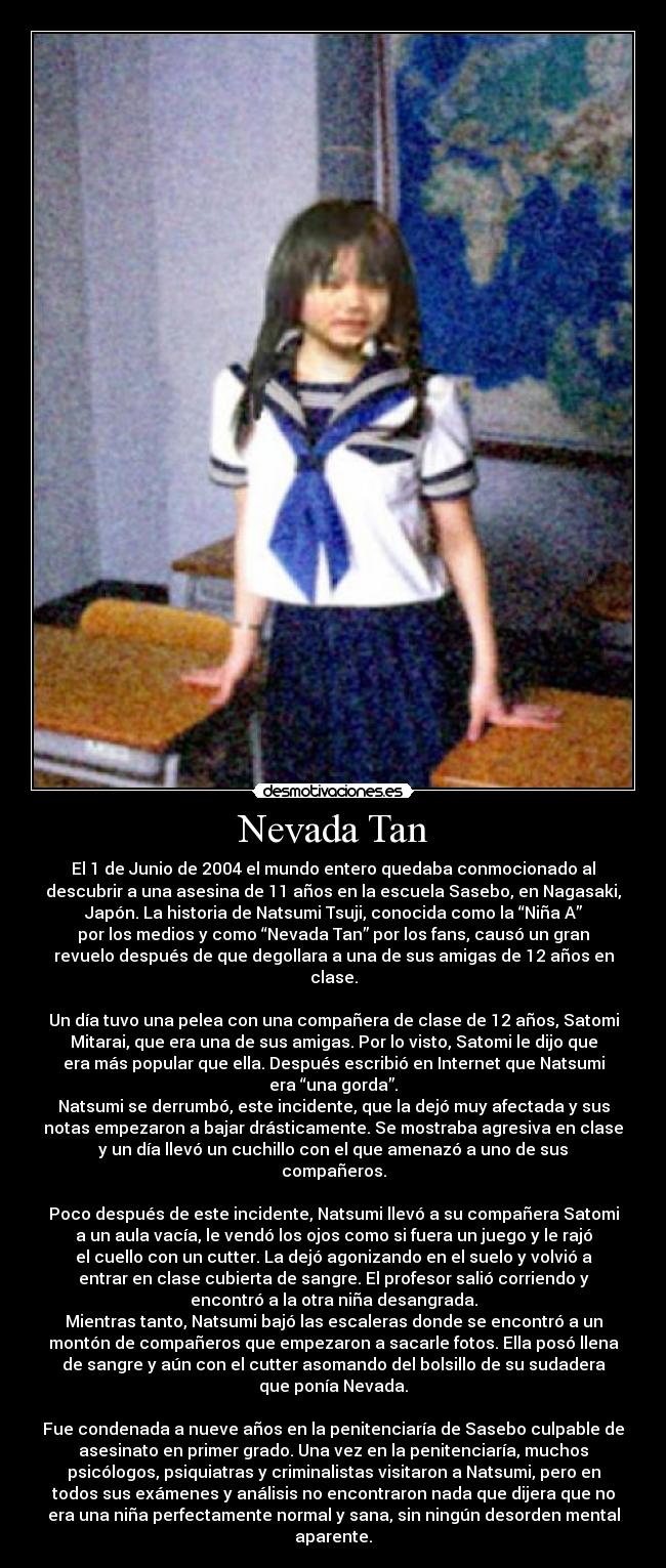Nevada Tan - El 1 de Junio de 2004 el mundo entero quedaba conmocionado al
descubrir a una asesina de 11 años en la escuela Sasebo, en Nagasaki,
Japón. La historia de Natsumi Tsuji, conocida como la “Niña A”
por los medios y como “Nevada Tan” por los fans, causó un gran
revuelo después de que degollara a una de sus amigas de 12 años en
clase.
Un día tuvo una pelea con una compañera de clase de 12 años, Satomi
Mitarai, que era una de sus amigas. Por lo visto, Satomi le dijo que
era más popular que ella. Después escribió en Internet que Natsumi
era “una gorda”.
Natsumi se derrumbó, este incidente, que la dejó muy afectada y sus
notas empezaron a bajar drásticamente. Se mostraba agresiva en clase
y un día llevó un cuchillo con el que amenazó a uno de sus
compañeros.
Poco después de este incidente, Natsumi llevó a su compañera Satomi
a un aula vacía, le vendó los ojos como si fuera un juego y le rajó
el cuello con un cutter. La dejó agonizando en el suelo y volvió a
entrar en clase cubierta de sangre. El profesor salió corriendo y
encontró a la otra niña desangrada.
Mientras tanto, Natsumi bajó las escaleras donde se encontró a un
montón de compañeros que empezaron a sacarle fotos. Ella posó llena
de sangre y aún con el cutter asomando del bolsillo de su sudadera
que ponía Nevada.
Fue condenada a nueve años en la penitenciaría de Sasebo culpable de
asesinato en primer grado. Una vez en la penitenciaría, muchos
psicólogos, psiquiatras y criminalistas visitaron a Natsumi, pero en
todos sus exámenes y análisis no encontraron nada que dijera que no
era una niña perfectamente normal y sana, sin ningún desorden mental
aparente.