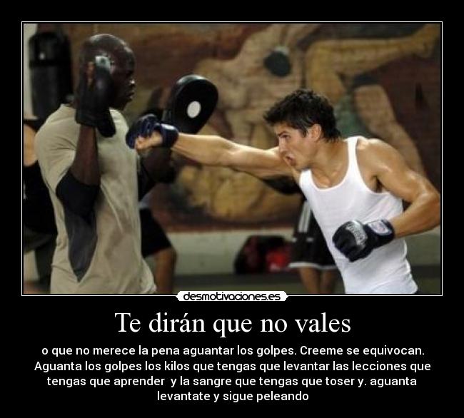 Te dirán que no vales - o que no merece la pena aguantar los golpes. Creeme se equivocan.
Aguanta los golpes los kilos que tengas que levantar las lecciones que
tengas que aprender y la sangre que tengas que toser y. aguanta
levantate y sigue peleando