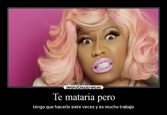 Te mataria pero - tengo que hacerlo siete veces y es mucho trabajo