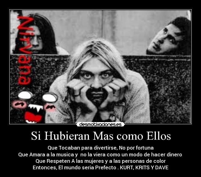 Si Hubieran Mas como Ellos - Que Tocaban para divertirse, No por fortuna
Que Amara a la musica y no la viera como un modo de hacer dinero
Que Respeten A las mujeres y a las personas de color
Entonces, El mundo seria Prefecto . KURT, KRITS Y DAVE