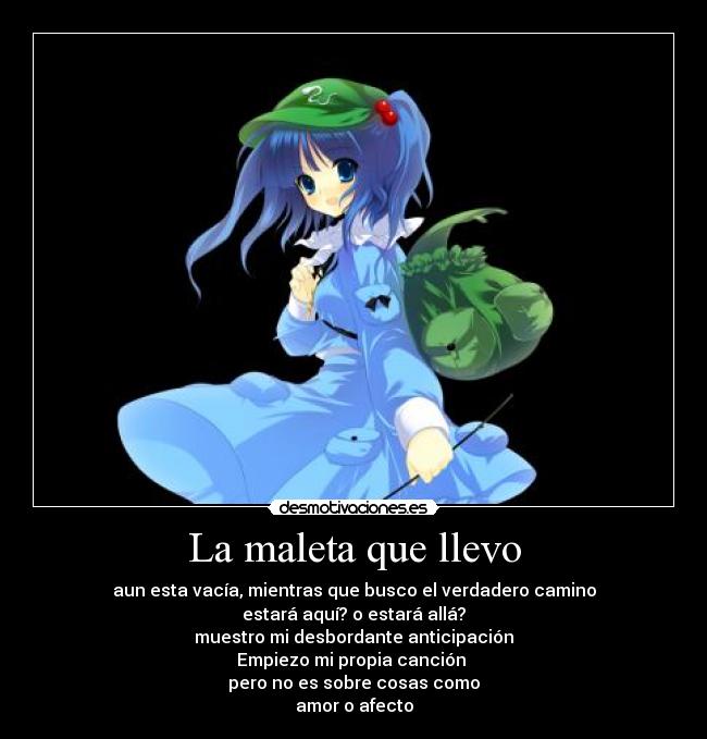 La maleta que llevo - aun esta vacía, mientras que busco el verdadero camino
estará aquí? o estará allá?
muestro mi desbordante anticipación
Empiezo mi propia canción
pero no es sobre cosas como
amor o afecto