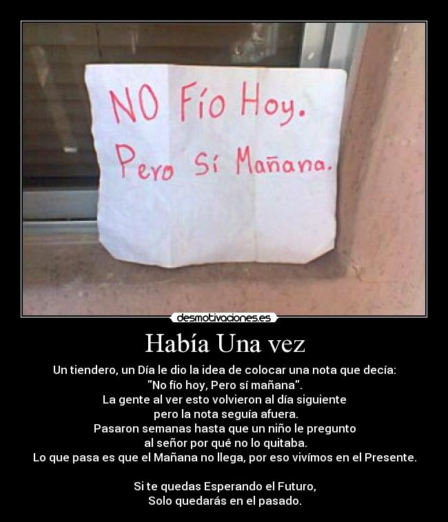 Había Una vez - Un tiendero, un Día le dio la idea de colocar una nota que decía:
No fío hoy, Pero sí mañana.
La gente al ver esto volvieron al día siguiente
pero la nota seguía afuera.
Pasaron semanas hasta que un niño le pregunto
al señor por qué no lo quitaba.
Lo que pasa es que el Mañana no llega, por eso vivímos en el Presente.
Si te quedas Esperando el Futuro,
Solo quedarás en el pasado.